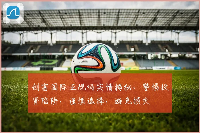 创富国际正规吗实情揭秘，警惕投资陷阱，谨慎选择，避免损失