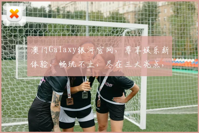 澳门Galaxy银河官网，尊享娱乐新体验，畅玩不止，尽在三大亮点，必看攻略