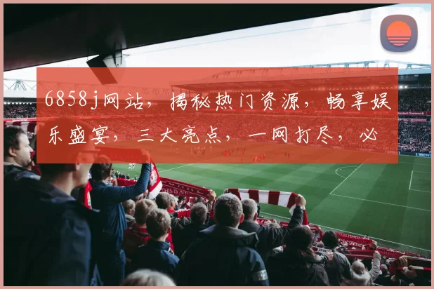 6858j网站，揭秘热门资源，畅享娱乐盛宴，三大亮点，一网打尽，必看攻略